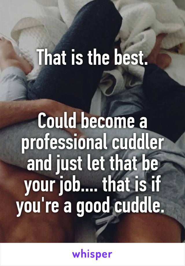 That is the best.


Could become a professional cuddler and just let that be your job.... that is if you're a good cuddle. 