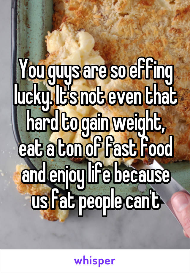 You guys are so effing lucky. It's not even that hard to gain weight, eat a ton of fast food and enjoy life because us fat people can't
