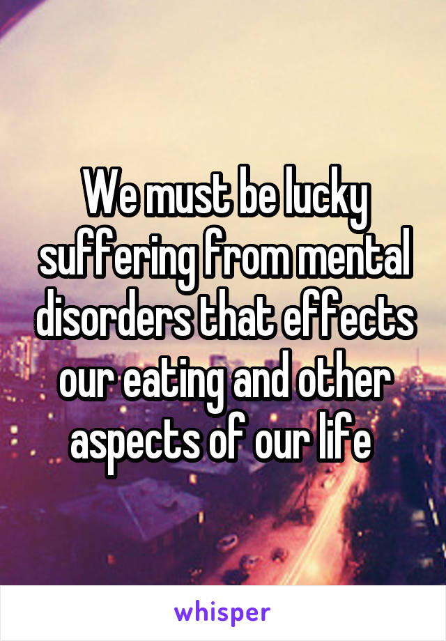 We must be lucky suffering from mental disorders that effects our eating and other aspects of our life 