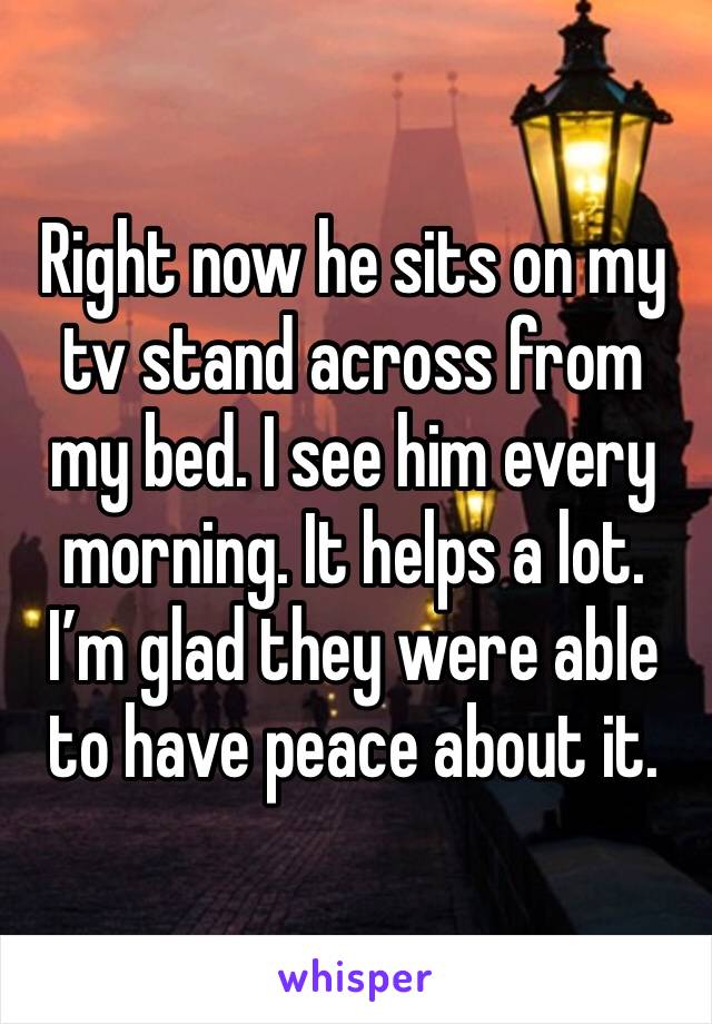 Right now he sits on my tv stand across from my bed. I see him every morning. It helps a lot. I’m glad they were able to have peace about it.
