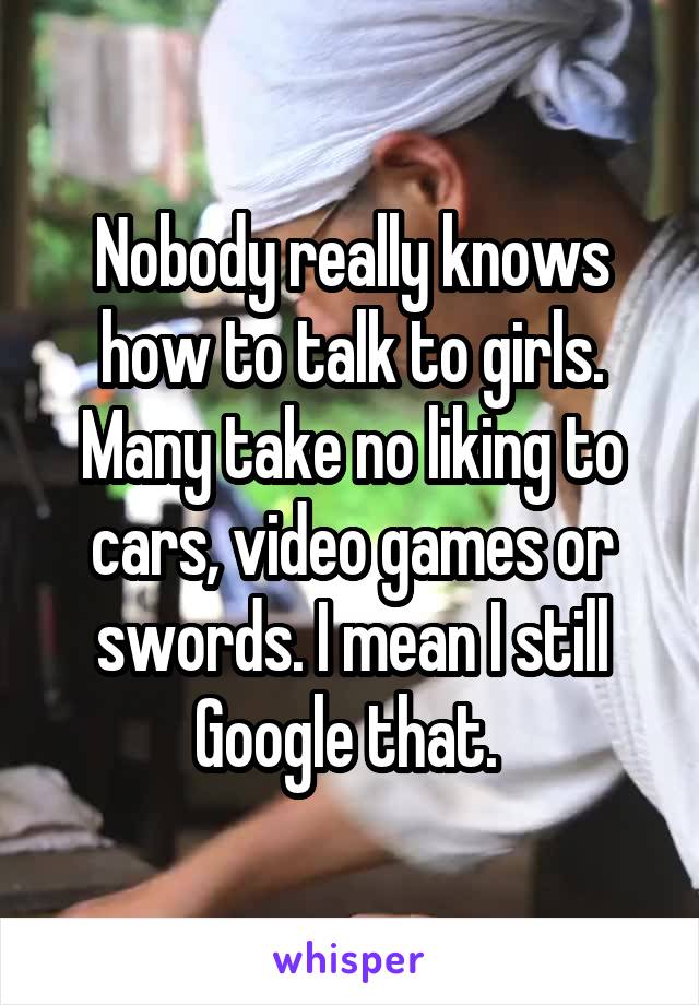 Nobody really knows how to talk to girls. Many take no liking to cars, video games or swords. I mean I still Google that. 