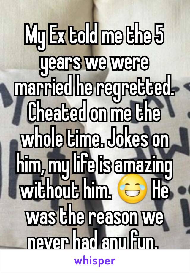My Ex told me the 5 years we were married he regretted. Cheated on me the whole time. Jokes on him, my life is amazing without him. 😂 He was the reason we never had any fun. 