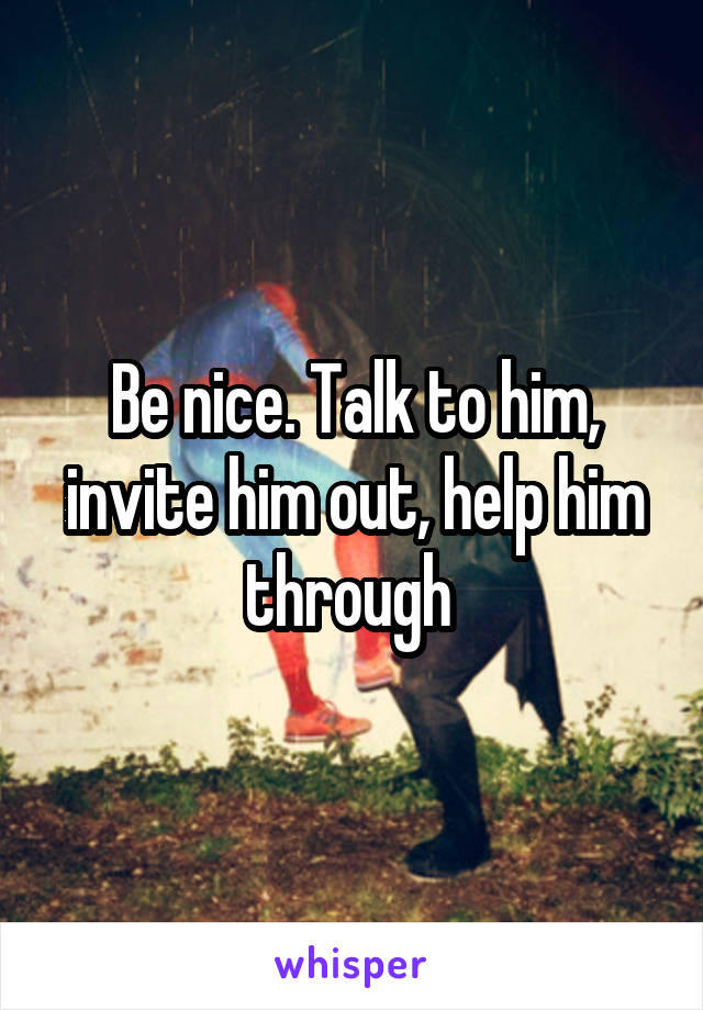 Be nice. Talk to him, invite him out, help him through 