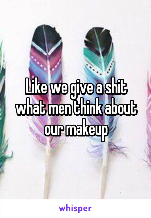 Like we give a shit what men think about our makeup