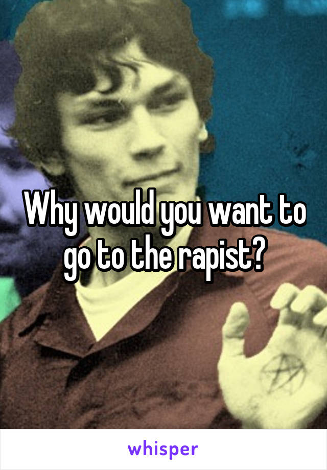 Why would you want to go to the rapist?