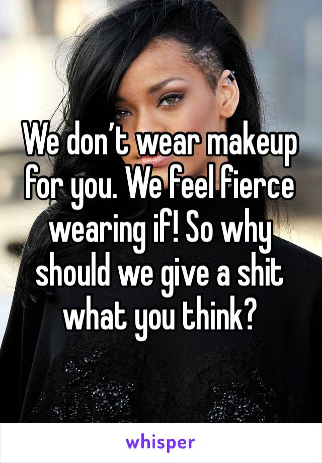 We don’t wear makeup for you. We feel fierce wearing if! So why should we give a shit what you think? 