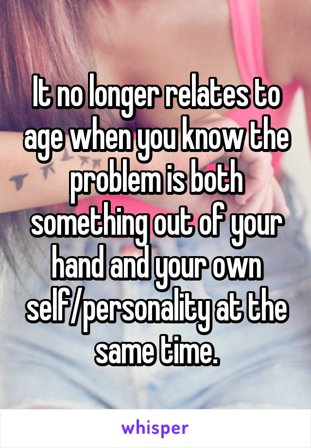 It no longer relates to age when you know the problem is both something out of your hand and your own self/personality at the same time.
