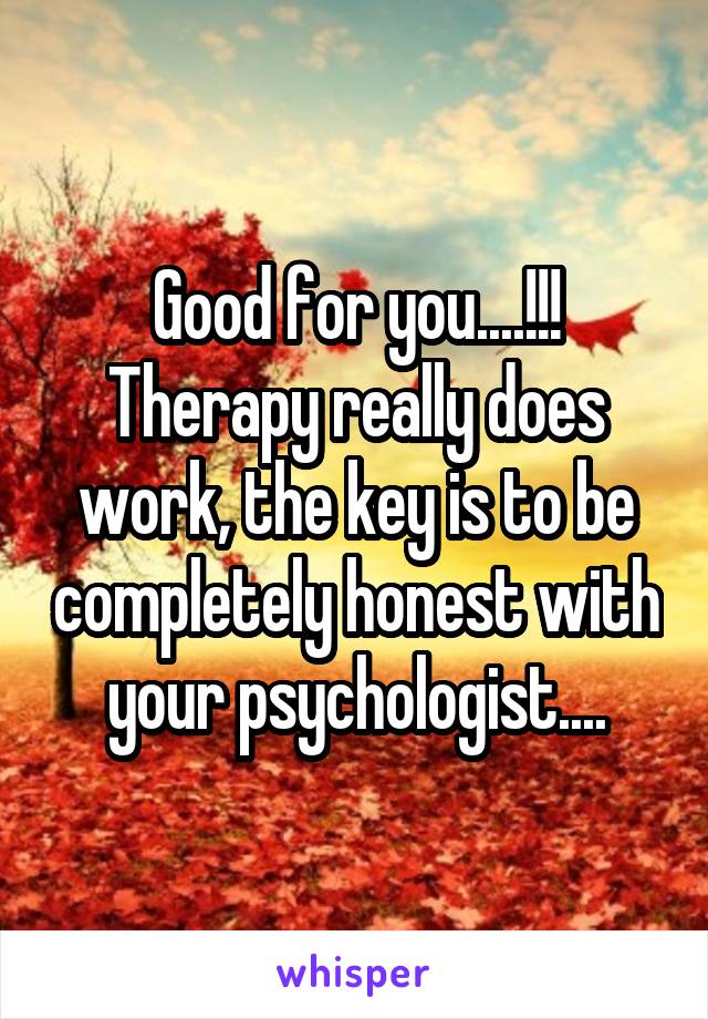 Good for you....!!! Therapy really does work, the key is to be completely honest with your psychologist....