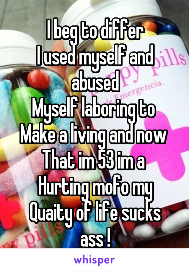 I beg to differ
I used myself and abused
Myself laboring to 
Make a living and now 
That im 53 im a 
Hurting mofo my
Quaity of life sucks ass !