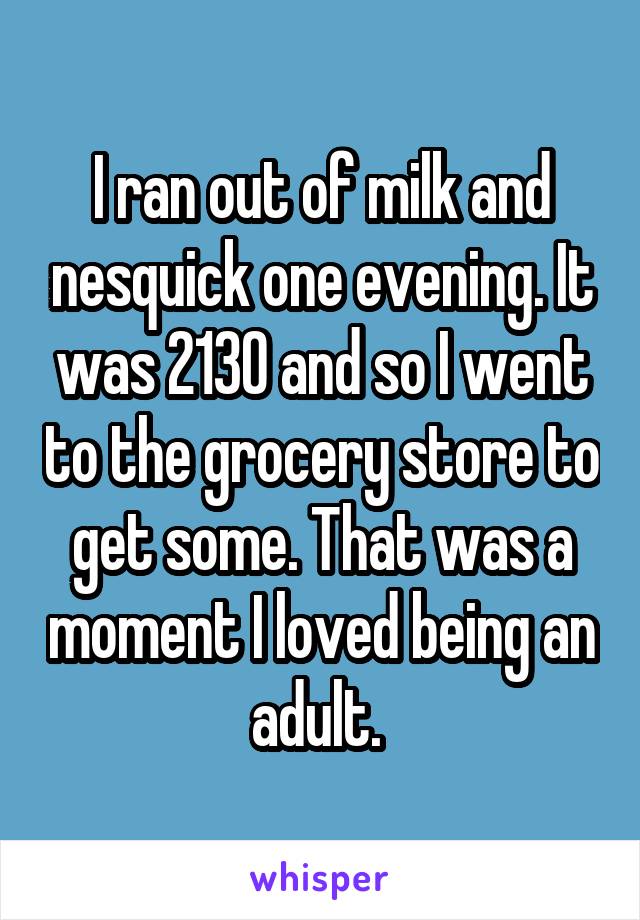 I ran out of milk and nesquick one evening. It was 2130 and so I went to the grocery store to get some. That was a moment I loved being an adult. 