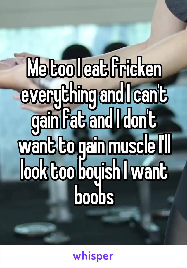 Me too I eat fricken everything and I can't gain fat and I don't want to gain muscle I'll look too boyish I want boobs