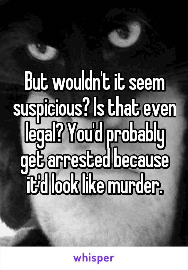 But wouldn't it seem suspicious? Is that even legal? You'd probably get arrested because it'd look like murder.