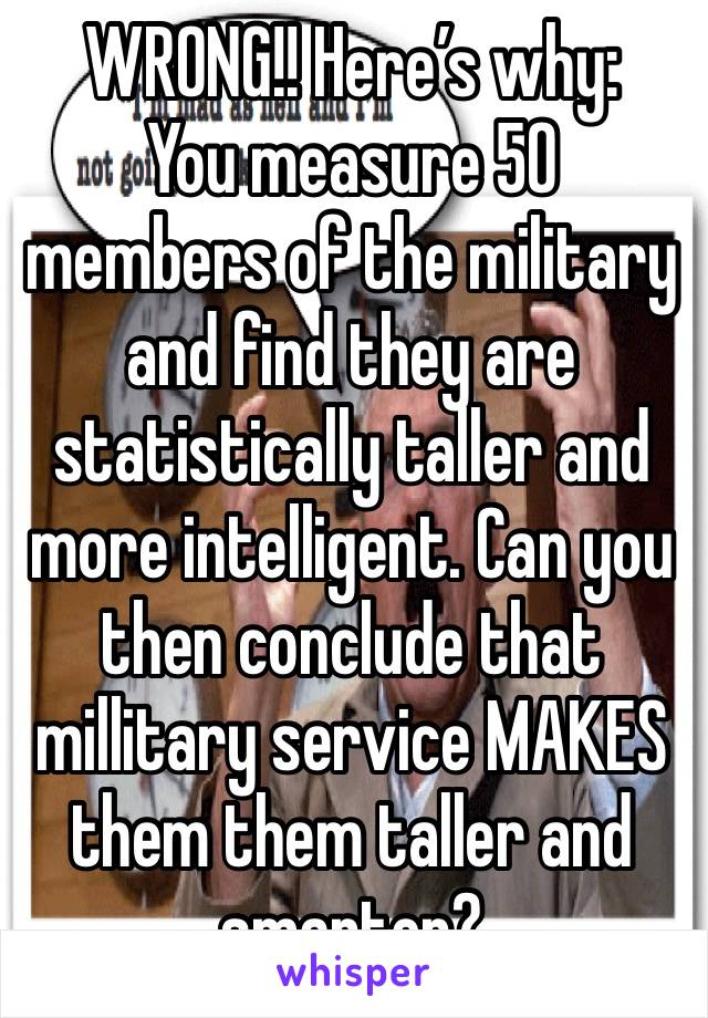 WRONG!! Here’s why:
You measure 50 members of the military and find they are statistically taller and more intelligent. Can you then conclude that millitary service MAKES them them taller and smarter?