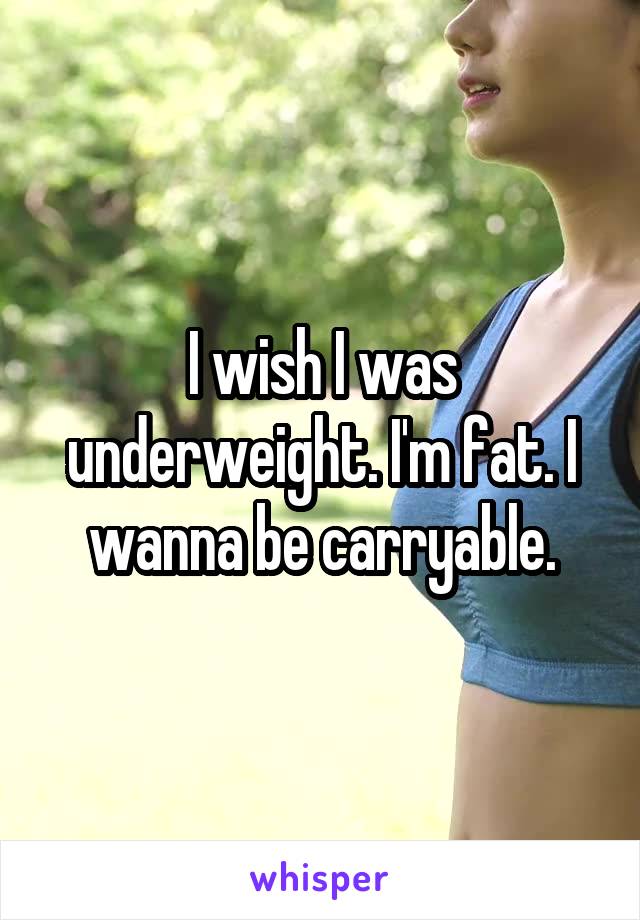 I wish I was underweight. I'm fat. I wanna be carryable.