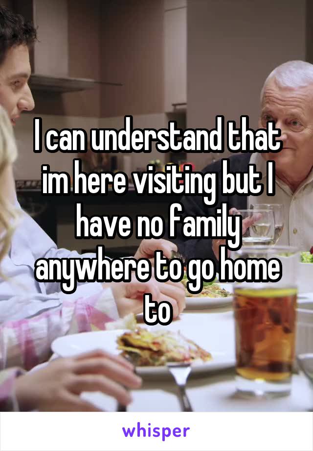 I can understand that im here visiting but I have no family anywhere to go home to