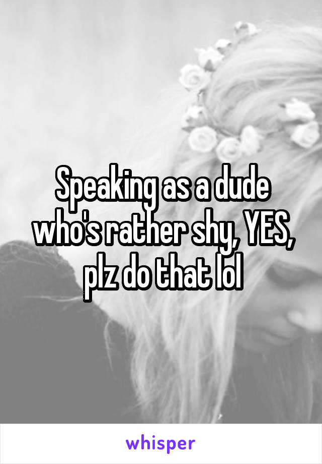Speaking as a dude who's rather shy, YES, plz do that lol