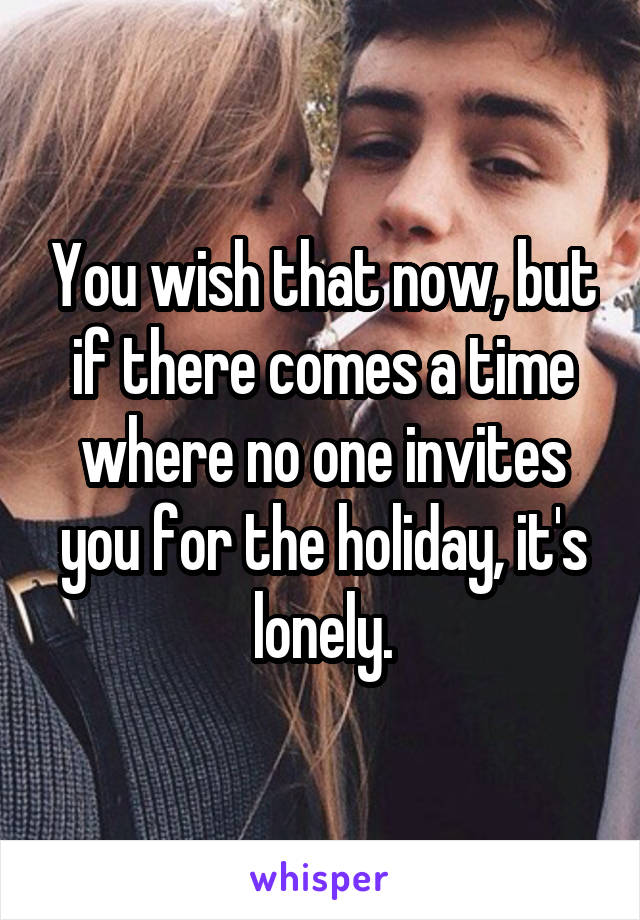 You wish that now, but if there comes a time where no one invites you for the holiday, it's lonely.
