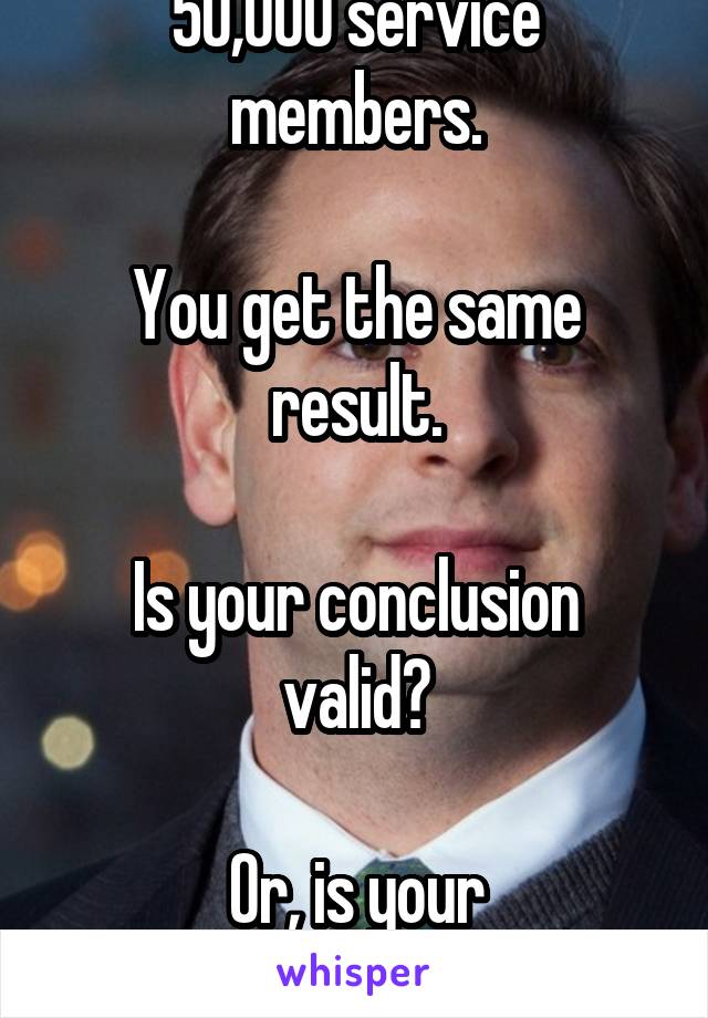 Fine, you measure 50,000 service members.

You get the same result.

Is your conclusion valid?

Or, is your methodology fundamentally flawed.