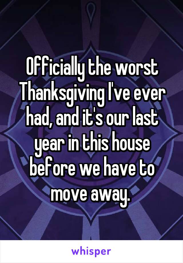 Officially the worst Thanksgiving I've ever had, and it's our last year in this house before we have to move away. 