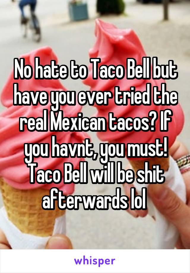 No hate to Taco Bell but have you ever tried the real Mexican tacos? If you havnt, you must! Taco Bell will be shit afterwards lol 