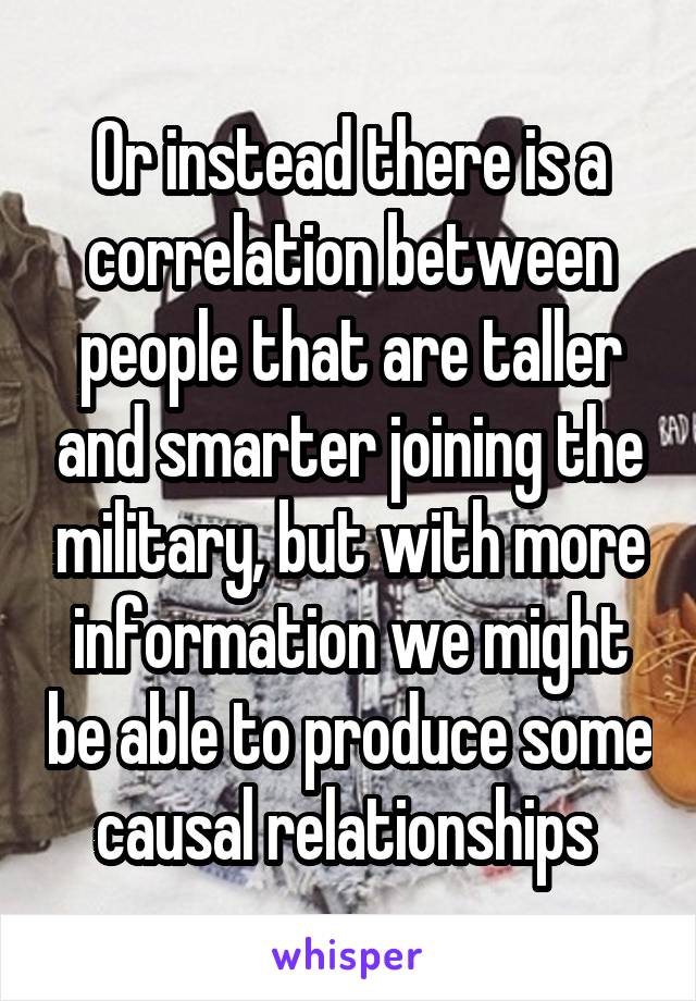 Or instead there is a correlation between people that are taller and smarter joining the military, but with more information we might be able to produce some causal relationships 