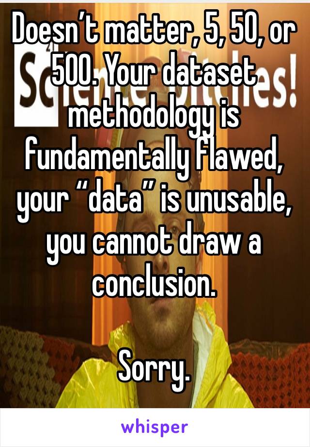 Doesn’t matter, 5, 50, or 500. Your dataset methodology is fundamentally flawed, your “data” is unusable, you cannot draw a conclusion. 

Sorry.
