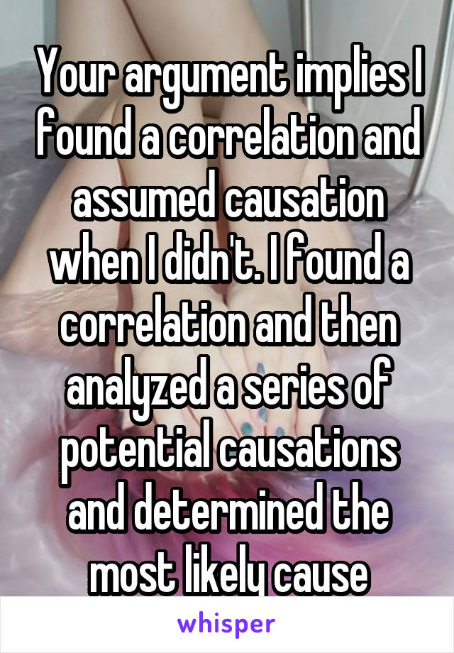 Your argument implies I found a correlation and assumed causation when I didn't. I found a correlation and then analyzed a series of potential causations and determined the most likely cause