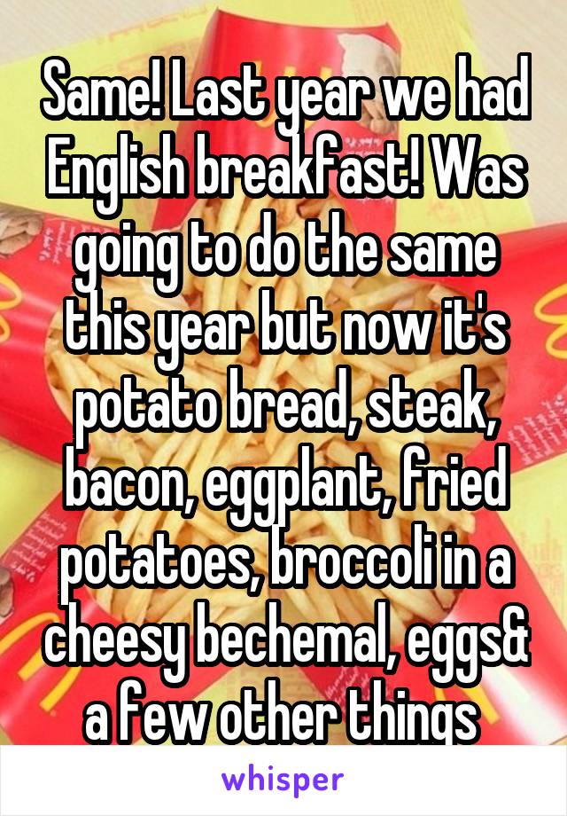 Same! Last year we had English breakfast! Was going to do the same this year but now it's potato bread, steak, bacon, eggplant, fried potatoes, broccoli in a cheesy bechemal, eggs& a few other things 