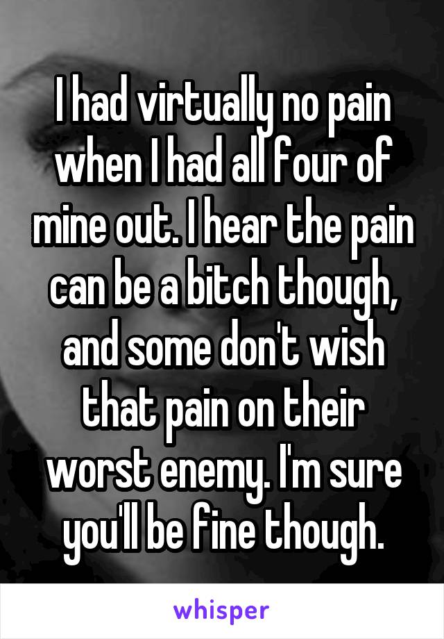 I had virtually no pain when I had all four of mine out. I hear the pain can be a bitch though, and some don't wish that pain on their worst enemy. I'm sure you'll be fine though.