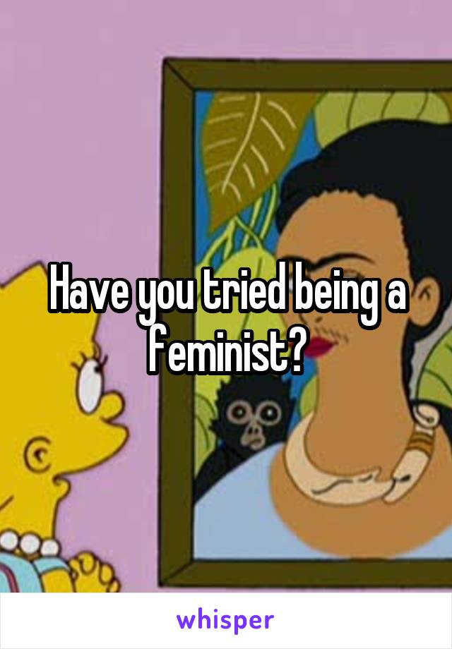 Have you tried being a feminist?