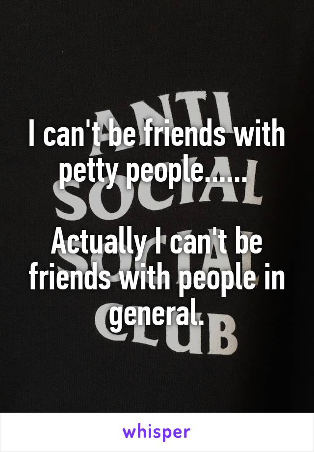 I can't be friends with petty people...... 

Actually I can't be friends with people in general.