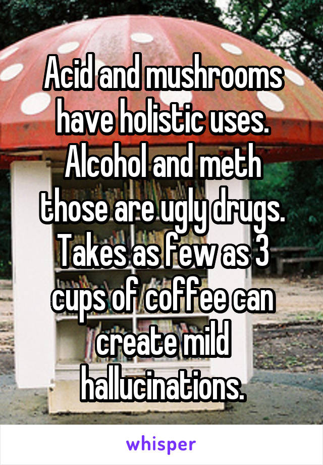 Acid and mushrooms have holistic uses.
Alcohol and meth those are ugly drugs.
Takes as few as 3 cups of coffee can create mild hallucinations.