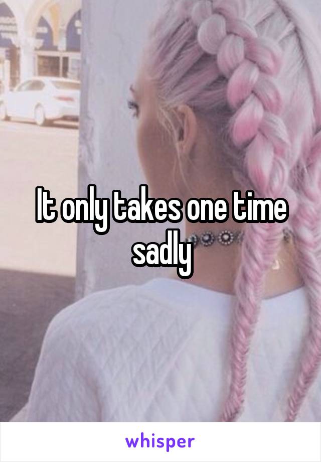 It only takes one time sadly