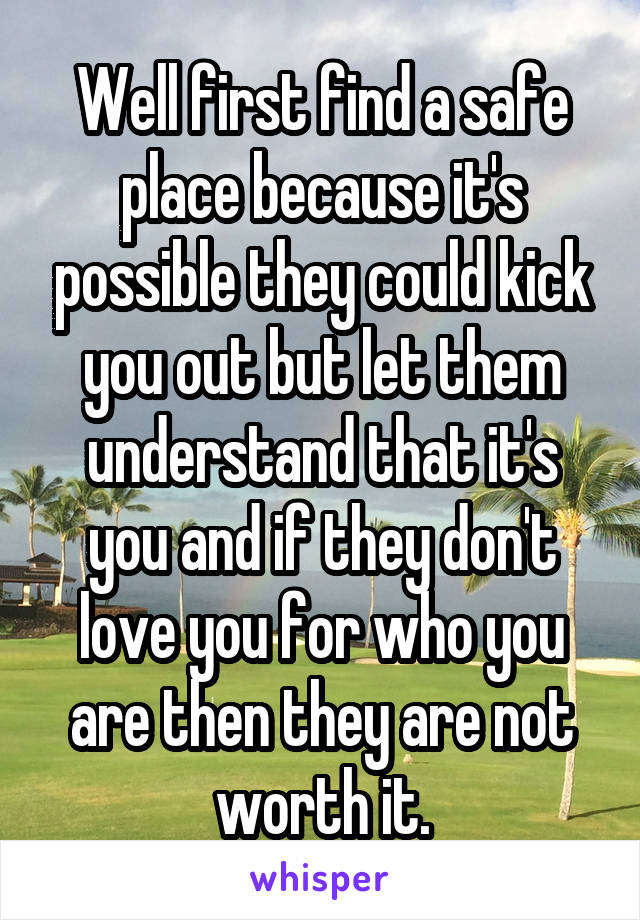 Well first find a safe place because it's possible they could kick you out but let them understand that it's you and if they don't love you for who you are then they are not worth it.
