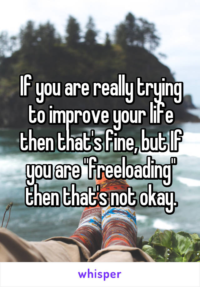 If you are really trying to improve your life then that's fine, but If you are "freeloading" then that's not okay.