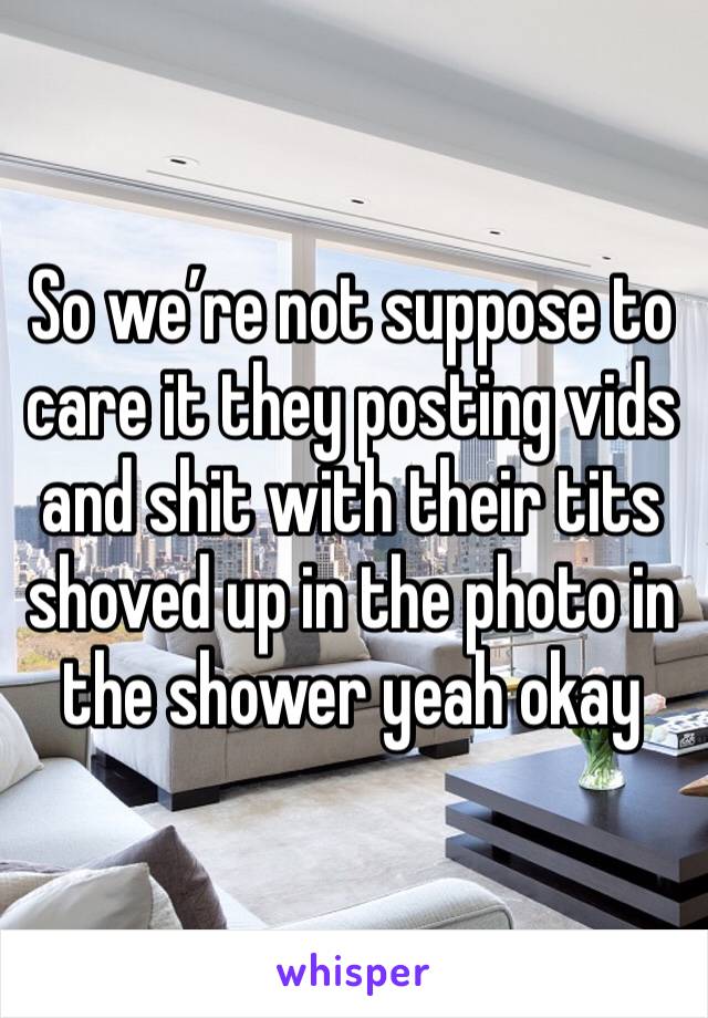 So we’re not suppose to care it they posting vids and shit with their tits shoved up in the photo in the shower yeah okay 