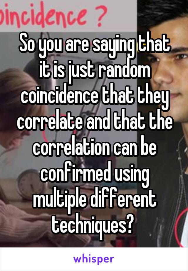 So you are saying that it is just random coincidence that they correlate and that the correlation can be confirmed using multiple different techniques? 