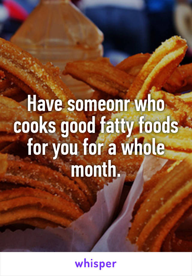 Have someonr who cooks good fatty foods for you for a whole month.