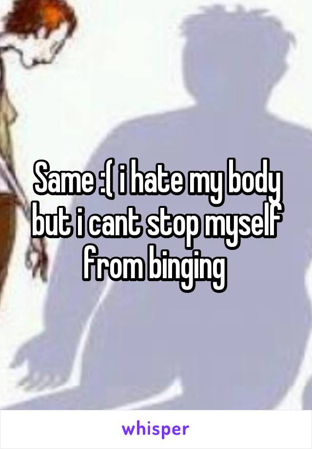 Same :( i hate my body but i cant stop myself from binging 