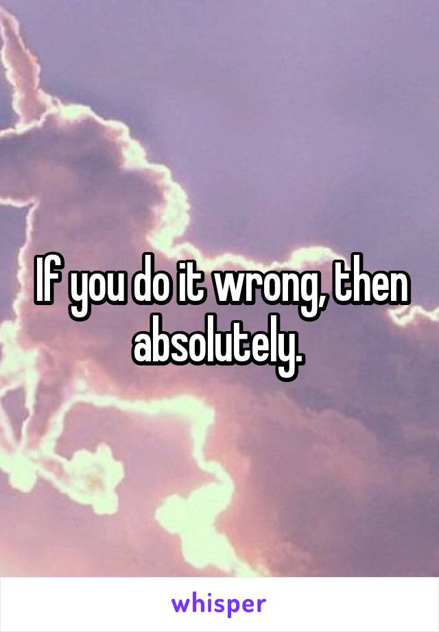 If you do it wrong, then absolutely. 