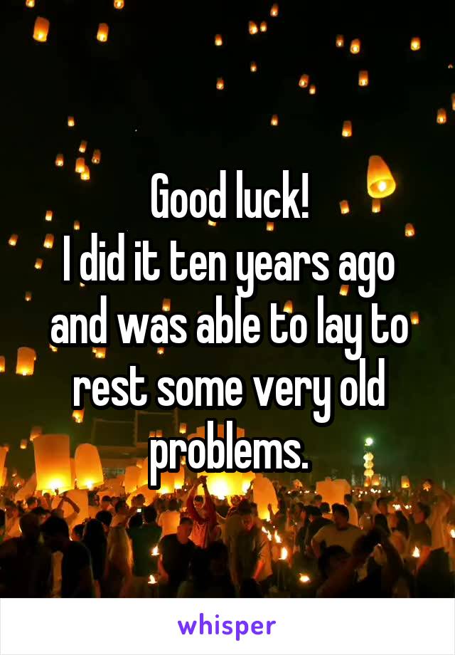 Good luck!
I did it ten years ago and was able to lay to rest some very old problems.