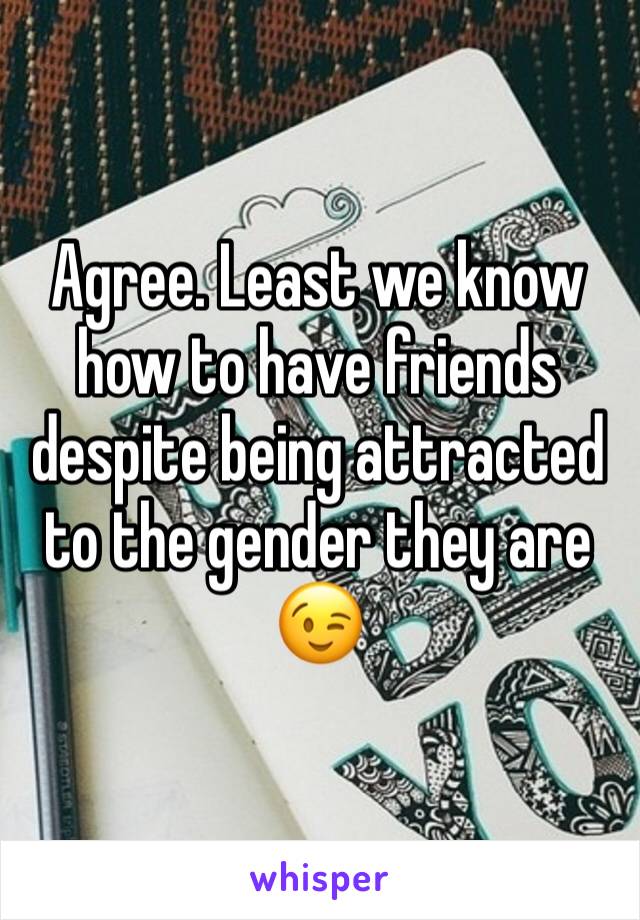 Agree. Least we know how to have friends despite being attracted to the gender they are  😉