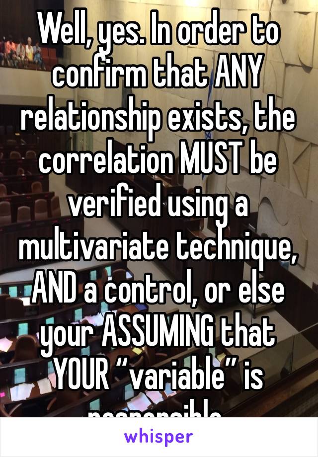 Well, yes. In order to confirm that ANY relationship exists, the correlation MUST be verified using a multivariate technique, AND a control, or else your ASSUMING that YOUR “variable” is responsible.