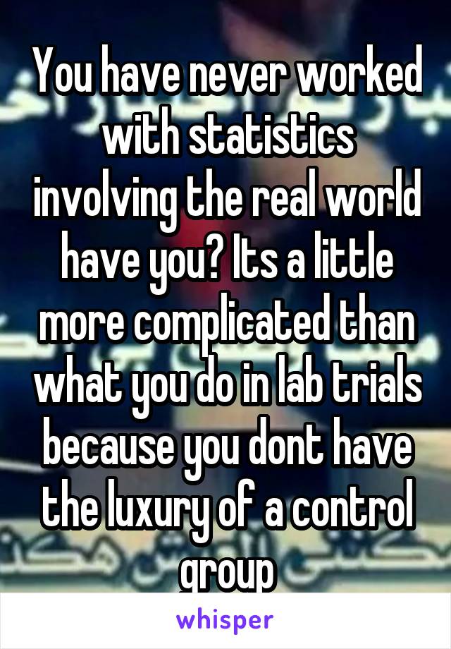 You have never worked with statistics involving the real world have you? Its a little more complicated than what you do in lab trials because you dont have the luxury of a control group