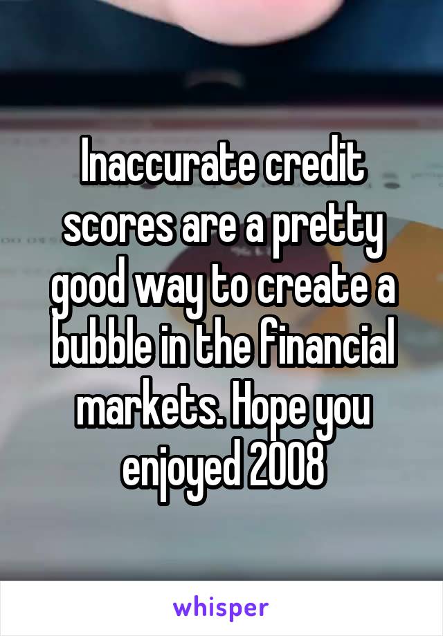 Inaccurate credit scores are a pretty good way to create a bubble in the financial markets. Hope you enjoyed 2008