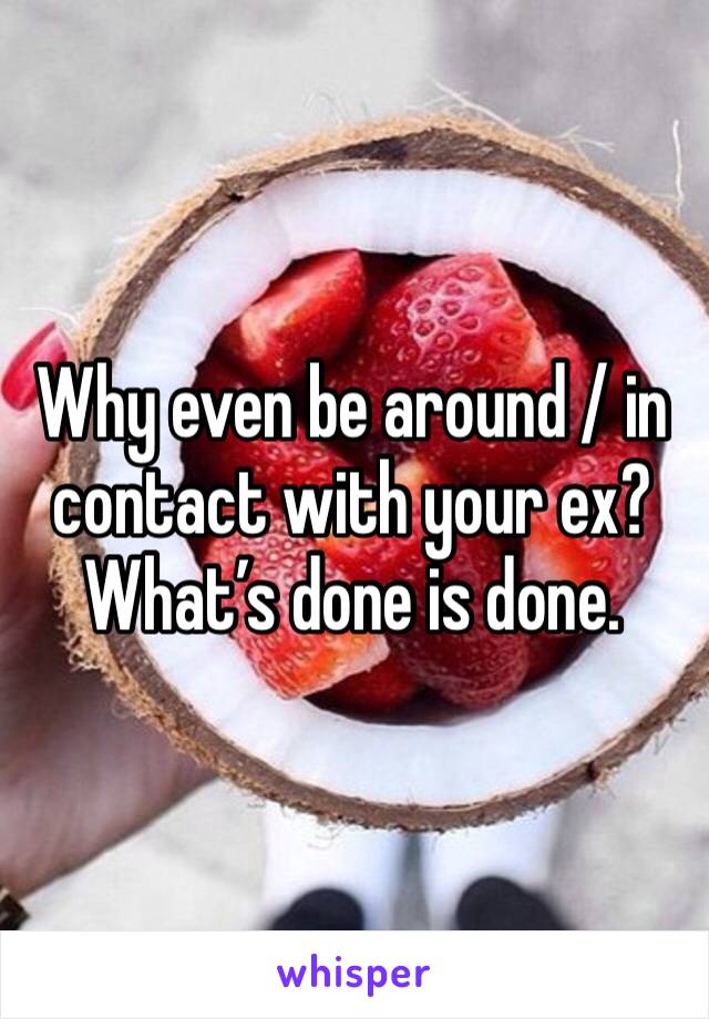 Why even be around / in contact with your ex? What’s done is done.