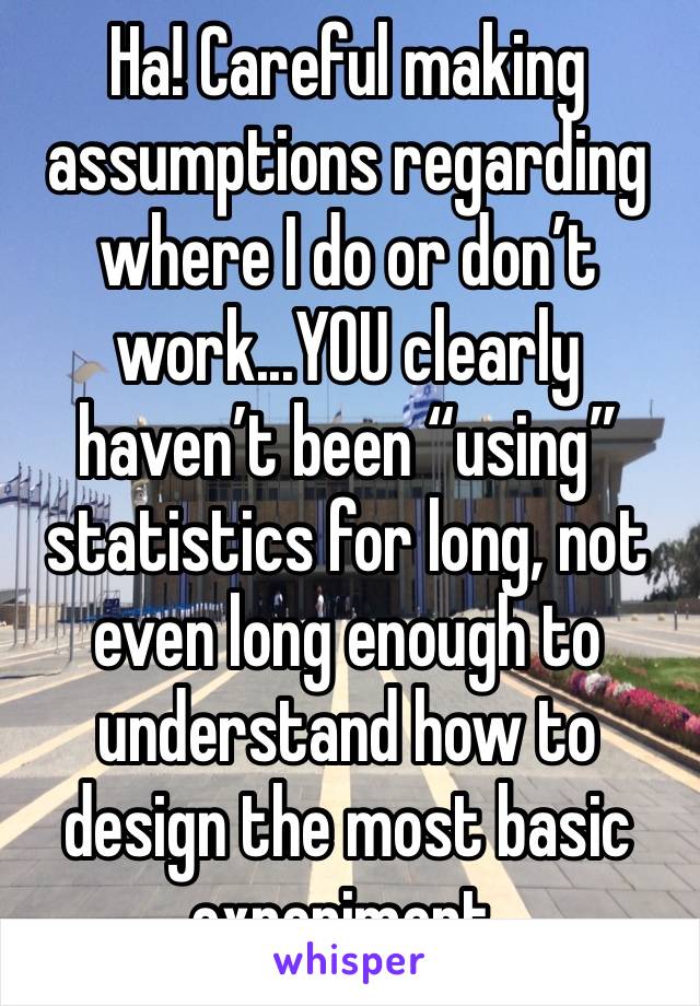 Ha! Careful making assumptions regarding where I do or don’t work...YOU clearly haven’t been “using” statistics for long, not even long enough to understand how to design the most basic experiment.