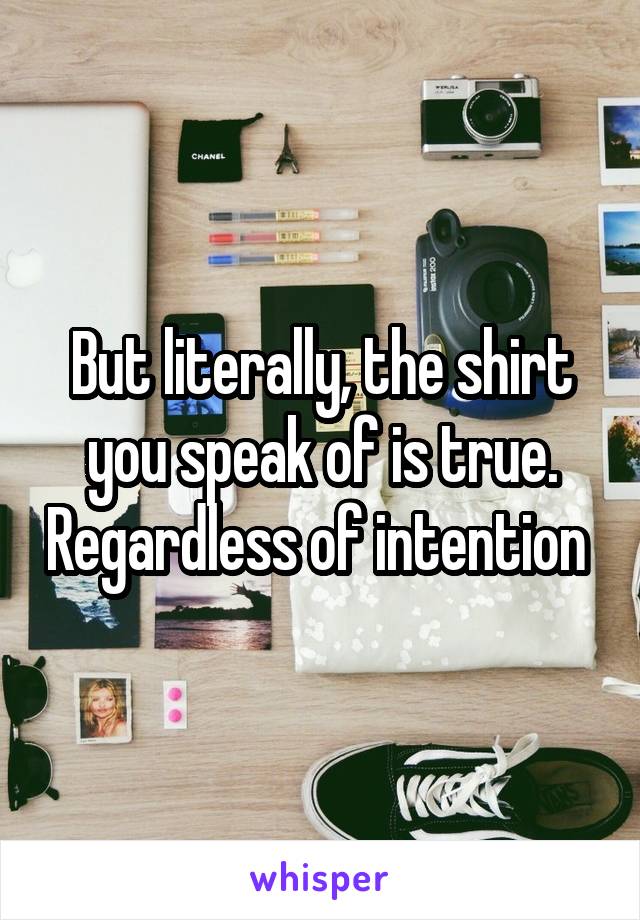 But literally, the shirt you speak of is true. Regardless of intention 