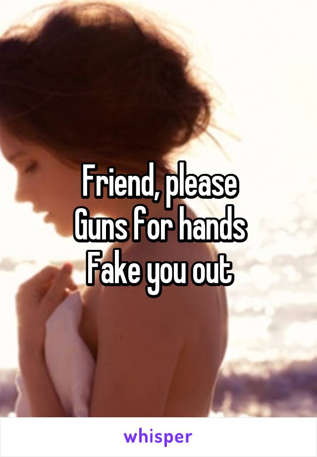 Friend, please
Guns for hands
Fake you out