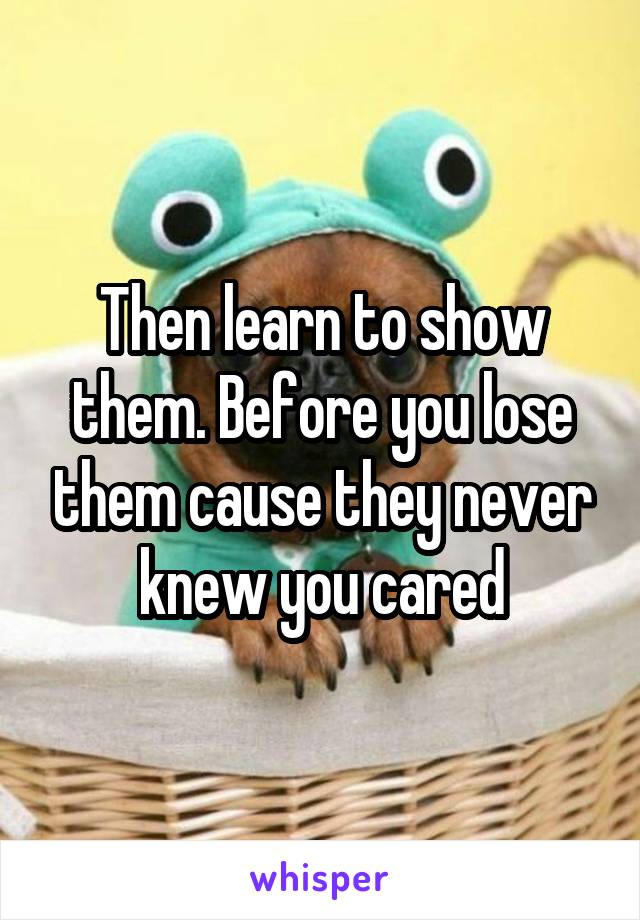 Then learn to show them. Before you lose them cause they never knew you cared